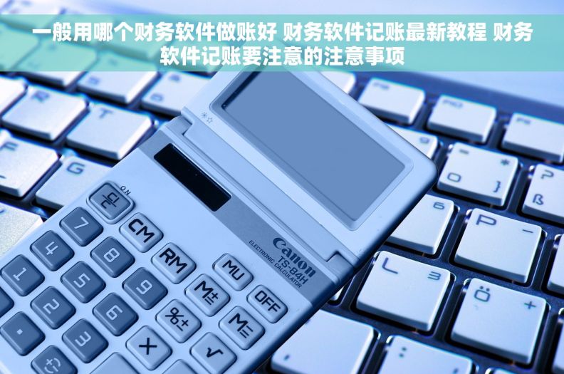 一般用哪个财务软件做账好 财务软件记账最新教程 财务软件记账要注意的注意事项