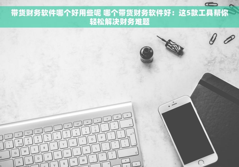 带货财务软件哪个好用些呢 哪个带货财务软件好：这5款工具帮你轻松解决财务难题