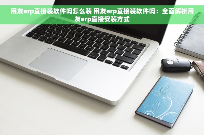 用友erp直接装软件吗怎么装 用友erp直接装软件吗：全面解析用友erp直接安装方式