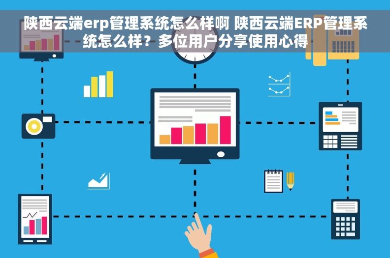 陕西云端erp管理系统怎么样啊 陕西云端ERP管理系统怎么样？多位用户分享使用心得
