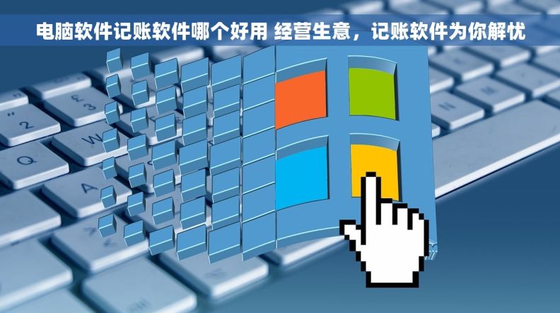 电脑软件记账软件哪个好用 经营生意，记账软件为你解忧