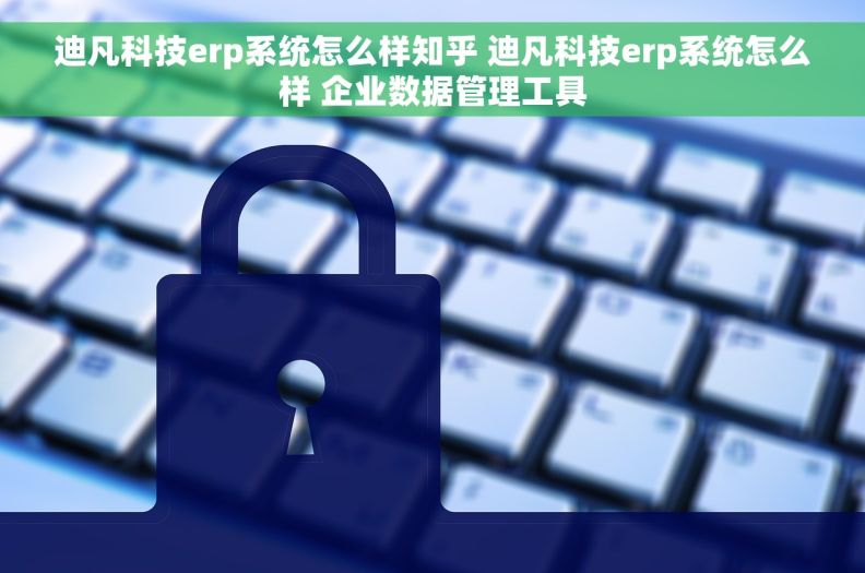 迪凡科技erp系统怎么样知乎 迪凡科技erp系统怎么样 企业数据管理工具