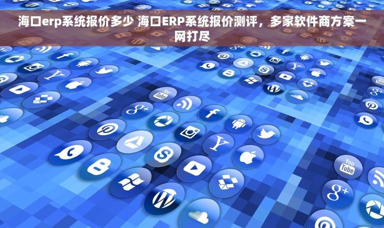 海口erp系统报价多少 海口ERP系统报价测评，多家软件商方案一网打尽