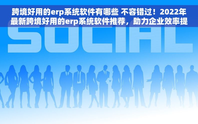 跨境好用的erp系统软件有哪些 不容错过！2022年最新跨境好用的erp系统软件推荐，助力企业效率提升
