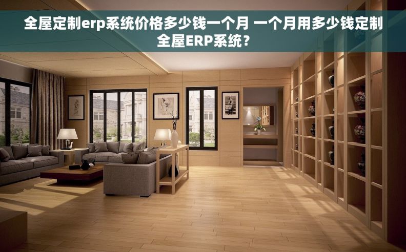 全屋定制erp系统价格多少钱一个月 一个月用多少钱定制全屋ERP系统？