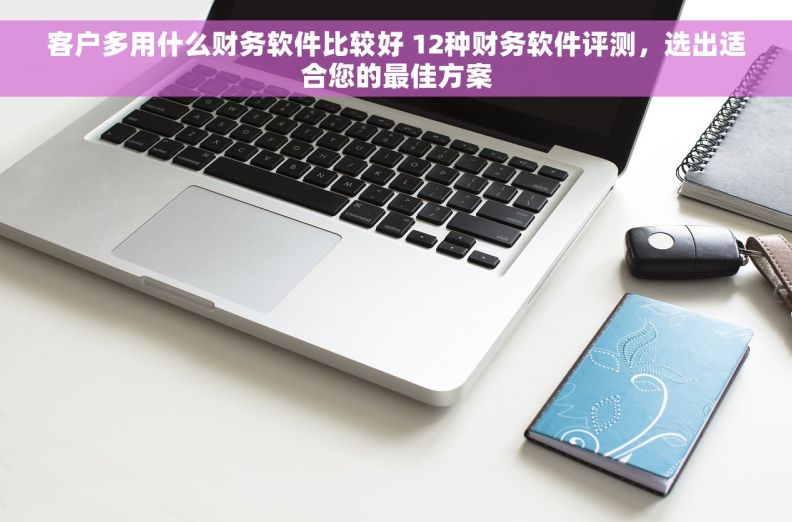 客户多用什么财务软件比较好 12种财务软件评测，选出适合您的最佳方案