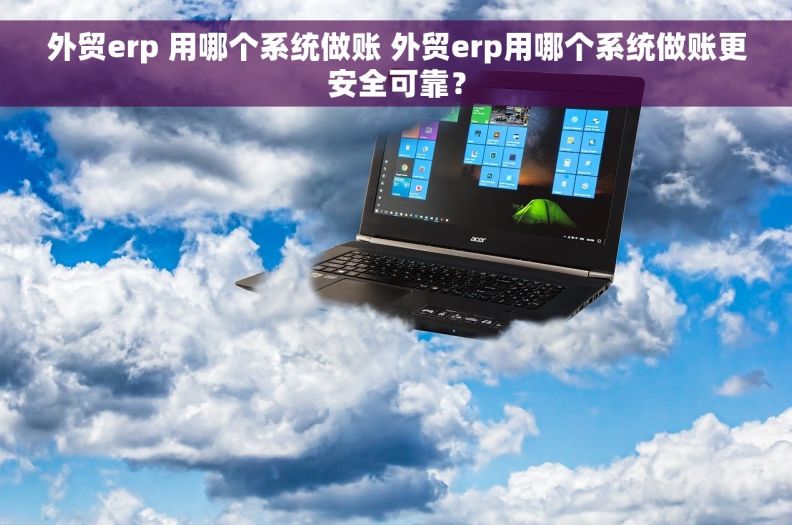 外贸erp 用哪个系统做账 外贸erp用哪个系统做账更安全可靠？