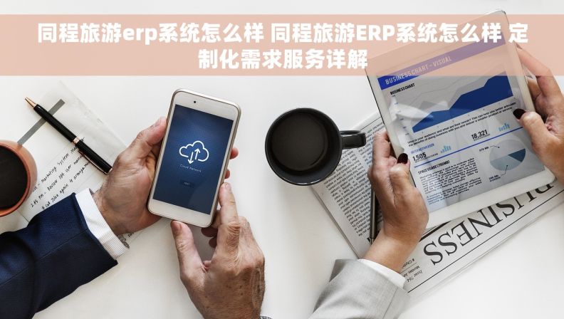 同程旅游erp系统怎么样 同程旅游ERP系统怎么样 定制化需求服务详解