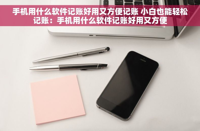 手机用什么软件记账好用又方便记账 小白也能轻松记账：手机用什么软件记账好用又方便
