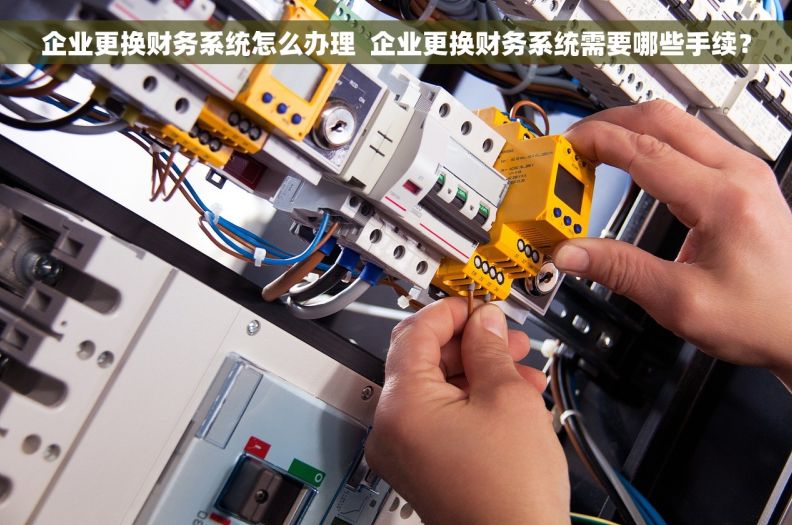 企业更换财务系统怎么办理  企业更换财务系统需要哪些手续？