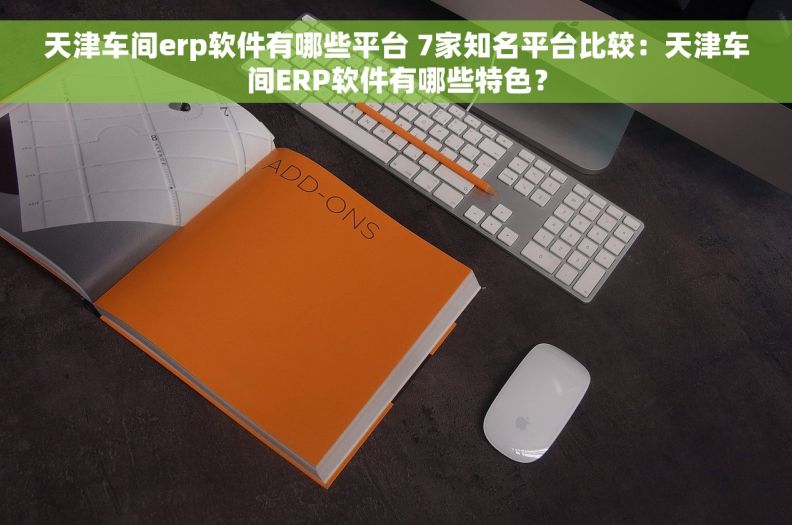 天津车间erp软件有哪些平台 7家知名平台比较：天津车间ERP软件有哪些特色？