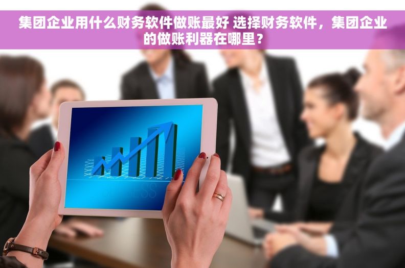 集团企业用什么财务软件做账最好 选择财务软件，集团企业的做账利器在哪里？