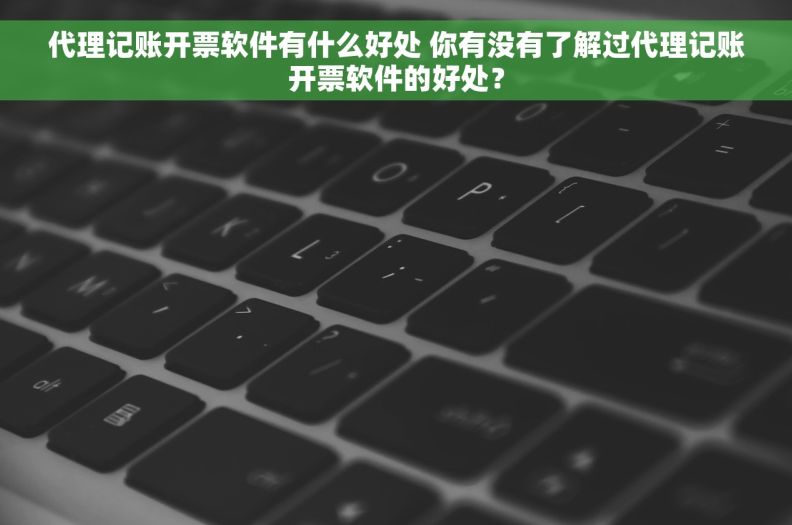 代理记账开票软件有什么好处 你有没有了解过代理记账开票软件的好处？