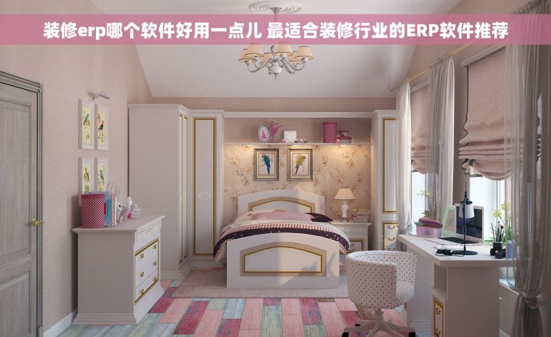 装修erp哪个软件好用一点儿 最适合装修行业的ERP软件推荐