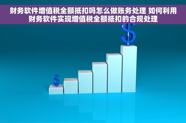 财务软件增值税全额抵扣吗怎么做账务处理 如何利用财务软件实现增值税全额抵扣的合规处理