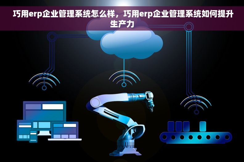  巧用erp企业管理系统怎么样，巧用erp企业管理系统如何提升生产力