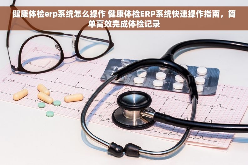 健康体检erp系统怎么操作 健康体检ERP系统快速操作指南，简单高效完成体检记录