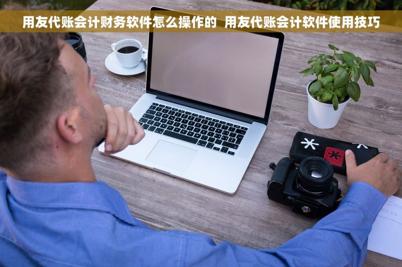 用友代账会计财务软件怎么操作的  用友代账会计软件使用技巧