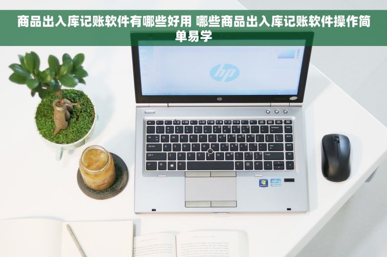 商品出入库记账软件有哪些好用 哪些商品出入库记账软件操作简单易学