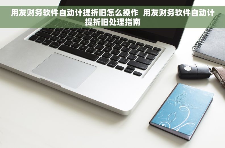 用友财务软件自动计提折旧怎么操作  用友财务软件自动计提折旧处理指南