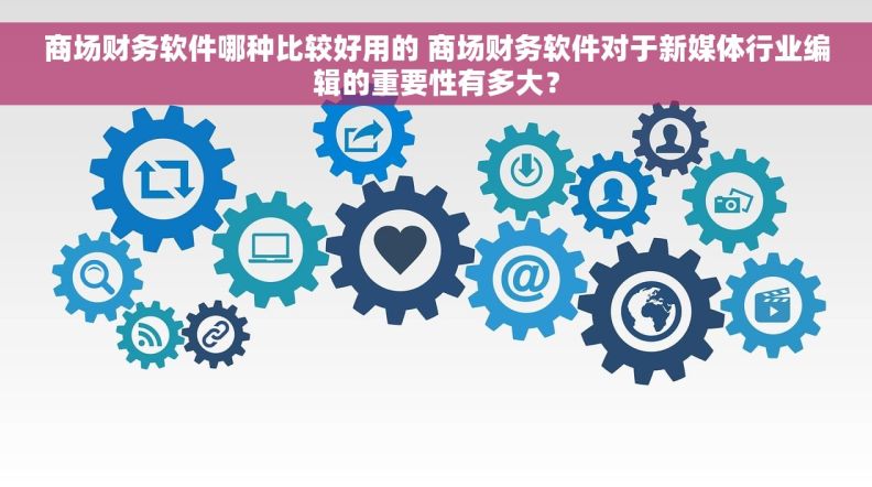 商场财务软件哪种比较好用的 商场财务软件对于新媒体行业编辑的重要性有多大？