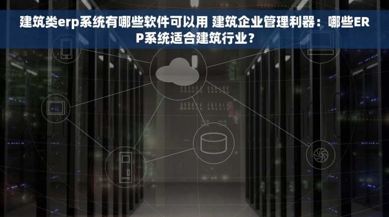 建筑类erp系统有哪些软件可以用 建筑企业管理利器：哪些ERP系统适合建筑行业？