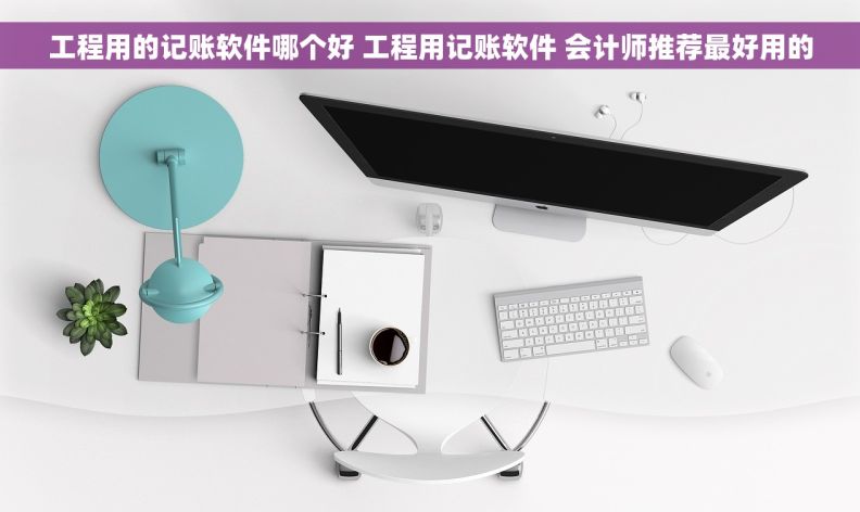 工程用的记账软件哪个好 工程用记账软件 会计师推荐最好用的