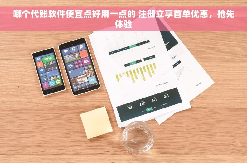 哪个代账软件便宜点好用一点的 注册立享首单优惠，抢先体验