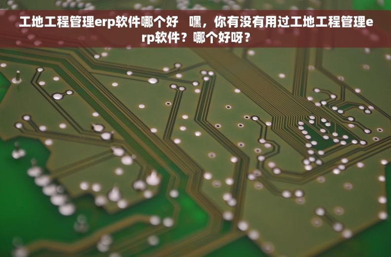 工地工程管理erp软件哪个好   嘿，你有没有用过工地工程管理erp软件？哪个好呀？