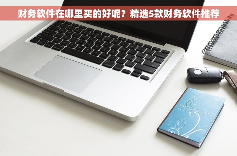 财务软件在哪里买的好呢？精选5款财务软件推荐
