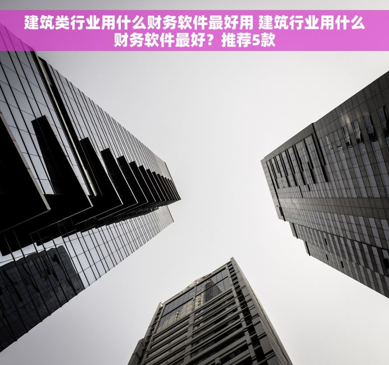 建筑类行业用什么财务软件最好用 建筑行业用什么财务软件最好？推荐5款