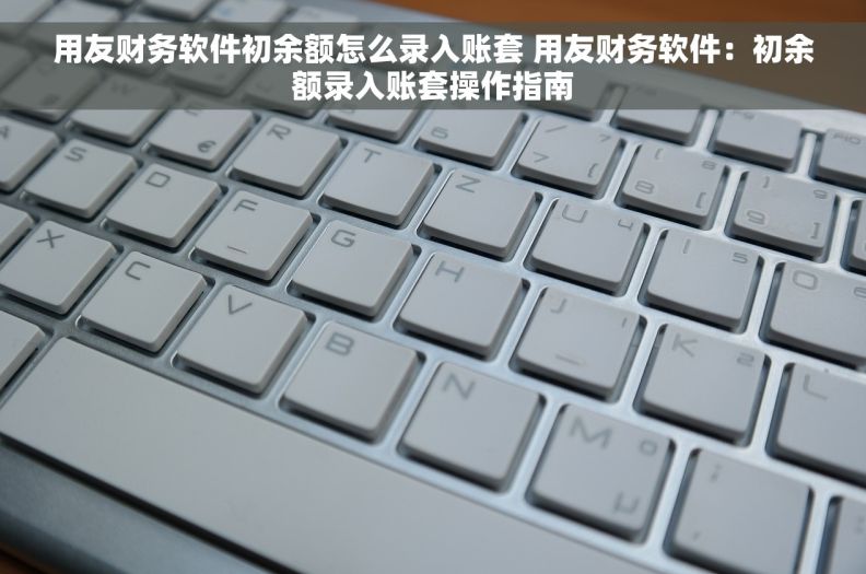 用友财务软件初余额怎么录入账套 用友财务软件：初余额录入账套操作指南