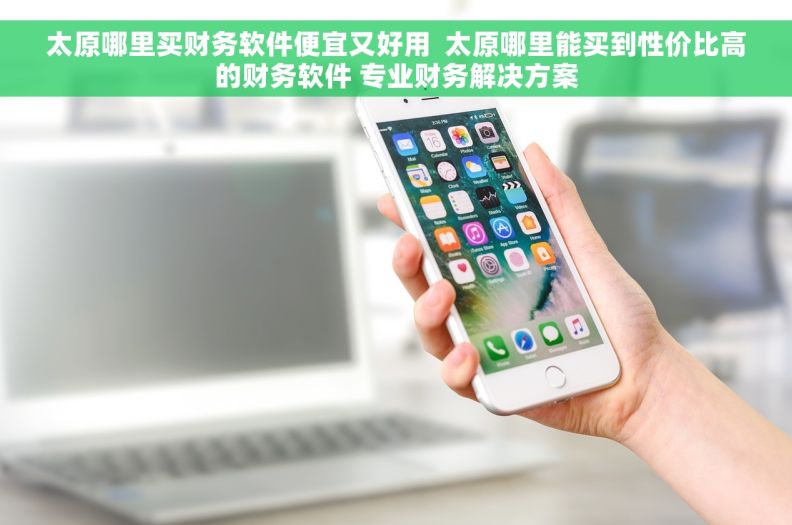 太原哪里买财务软件便宜又好用  太原哪里能买到性价比高的财务软件 专业财务解决方案