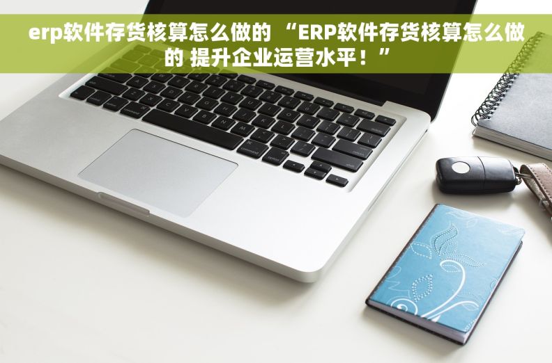 erp软件存货核算怎么做的 “ERP软件存货核算怎么做的 提升企业运营水平！”