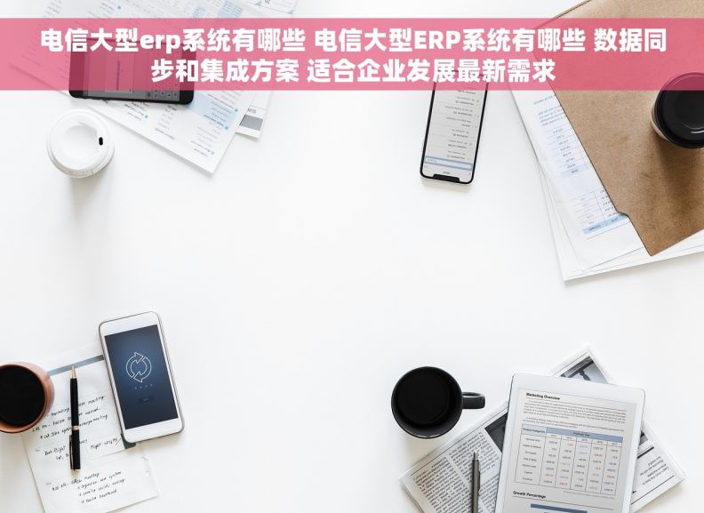 电信大型erp系统有哪些 电信大型ERP系统有哪些 数据同步和集成方案 适合企业发展最新需求