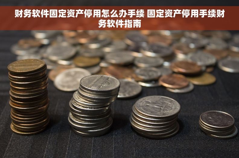 财务软件固定资产停用怎么办手续 固定资产停用手续财务软件指南