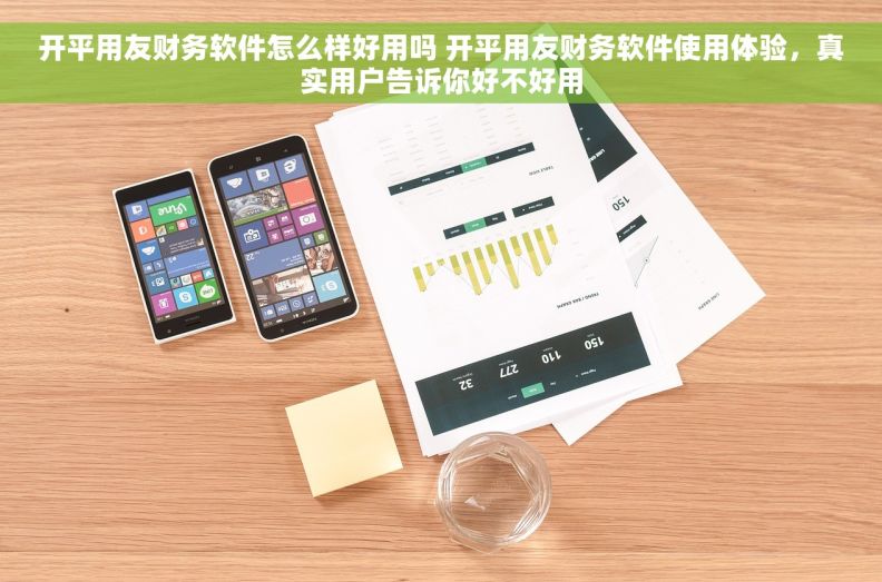开平用友财务软件怎么样好用吗 开平用友财务软件使用体验，真实用户告诉你好不好用