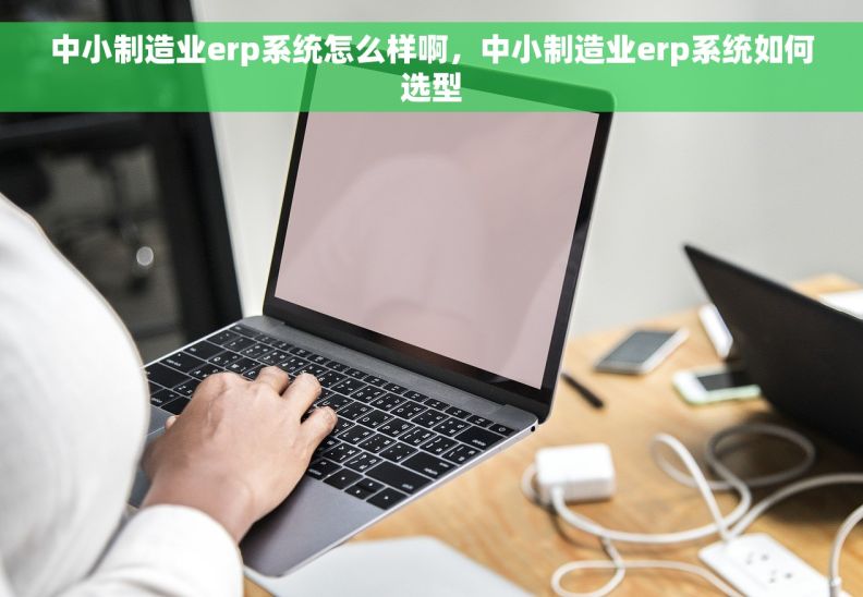 中小制造业erp系统怎么样啊，中小制造业erp系统如何选型