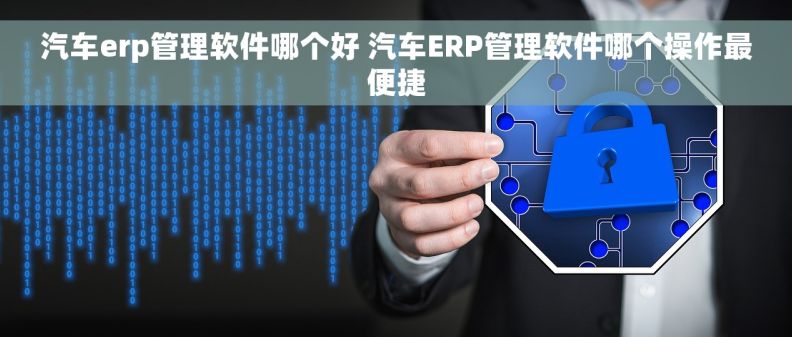 汽车erp管理软件哪个好 汽车ERP管理软件哪个操作最便捷