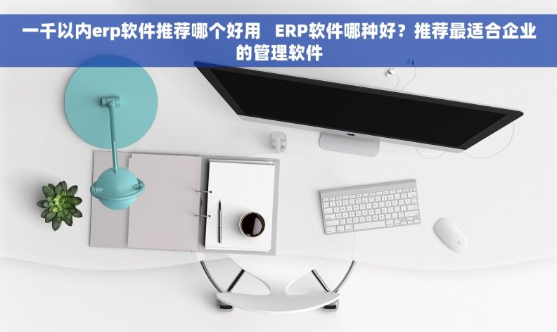 一千以内erp软件推荐哪个好用   ERP软件哪种好？推荐最适合企业的管理软件