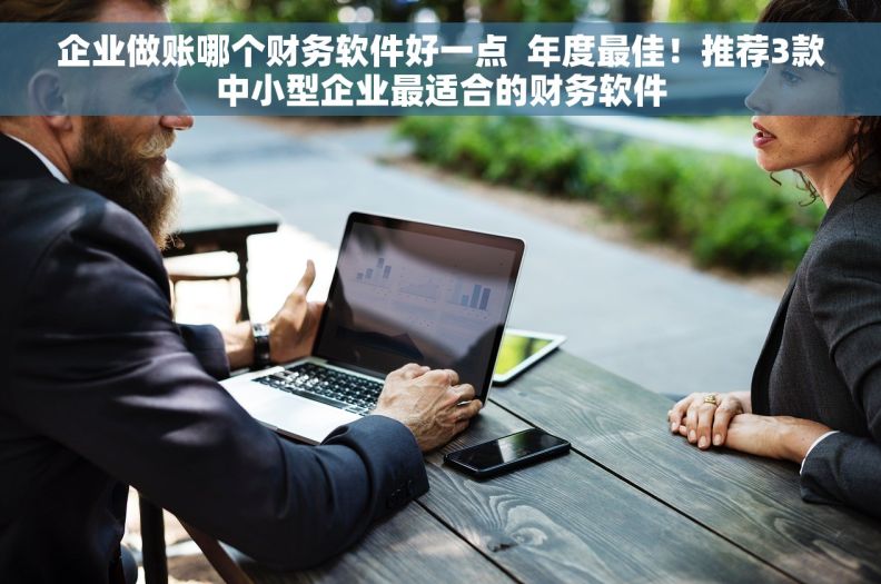 企业做账哪个财务软件好一点  年度最佳！推荐3款中小型企业最适合的财务软件