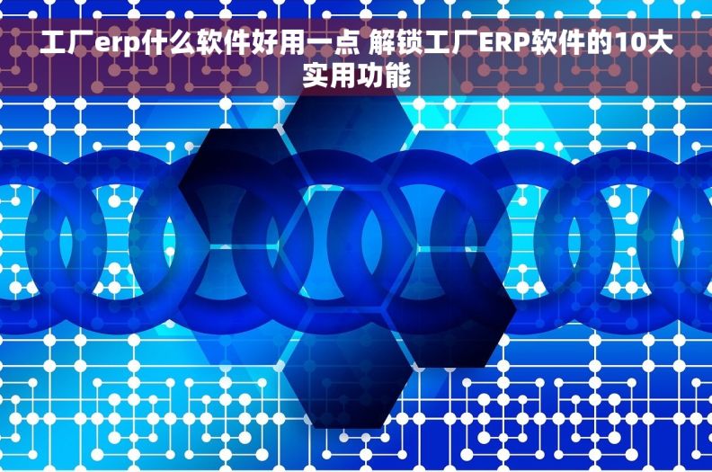 工厂erp什么软件好用一点 解锁工厂ERP软件的10大实用功能
