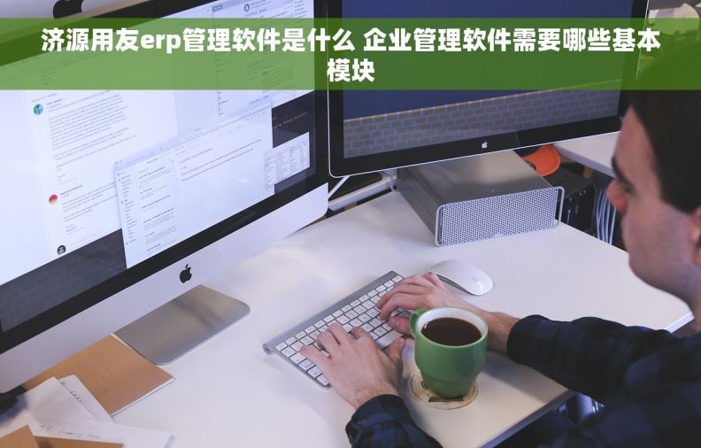 济源用友erp管理软件是什么 企业管理软件需要哪些基本模块