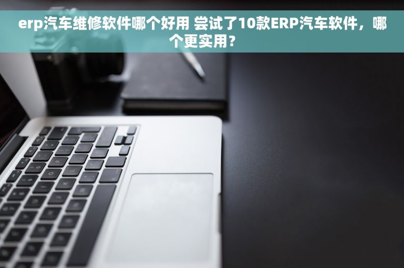 erp汽车维修软件哪个好用 尝试了10款ERP汽车软件，哪个更实用？