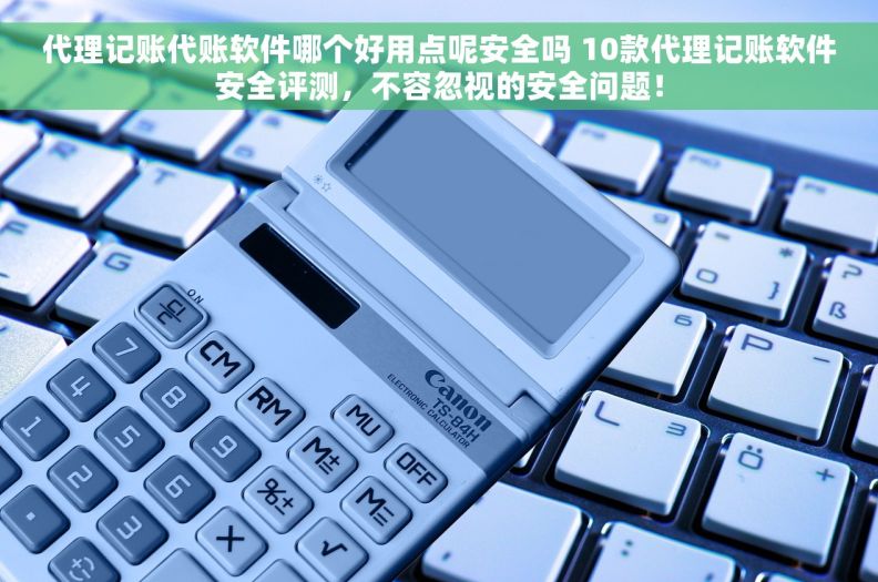 代理记账代账软件哪个好用点呢安全吗 10款代理记账软件安全评测，不容忽视的安全问题！