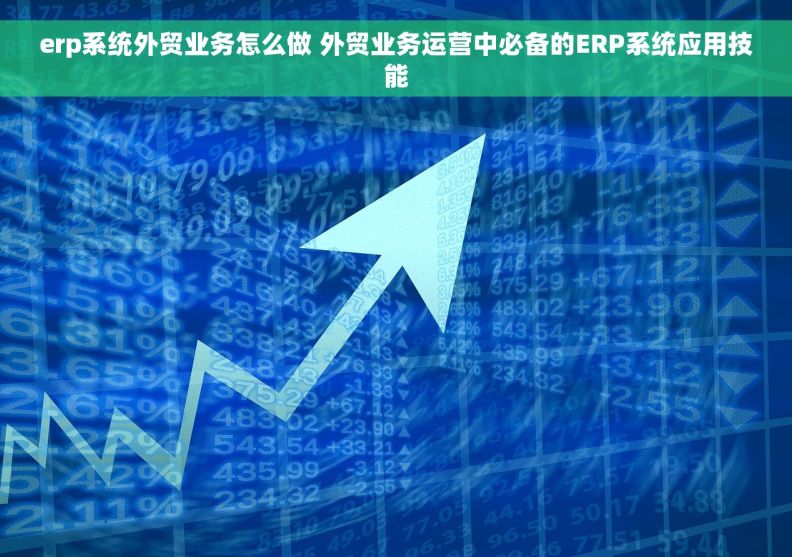 erp系统外贸业务怎么做 外贸业务运营中必备的ERP系统应用技能