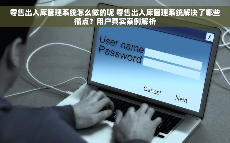 零售出入库管理系统怎么做的呢 零售出入库管理系统解决了哪些痛点？用户真实案例解析