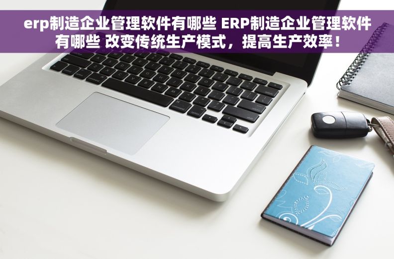 erp制造企业管理软件有哪些 ERP制造企业管理软件有哪些 改变传统生产模式，提高生产效率！