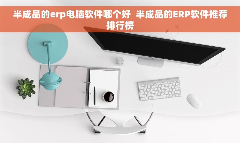 半成品的erp电脑软件哪个好  半成品的ERP软件推荐排行榜