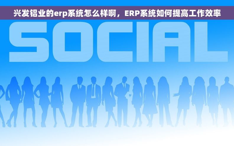兴发铝业的erp系统怎么样啊，ERP系统如何提高工作效率